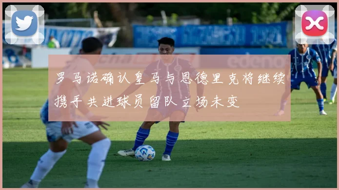 罗马诺确认皇马与恩德里克将继续携手共进球员留队立场未变