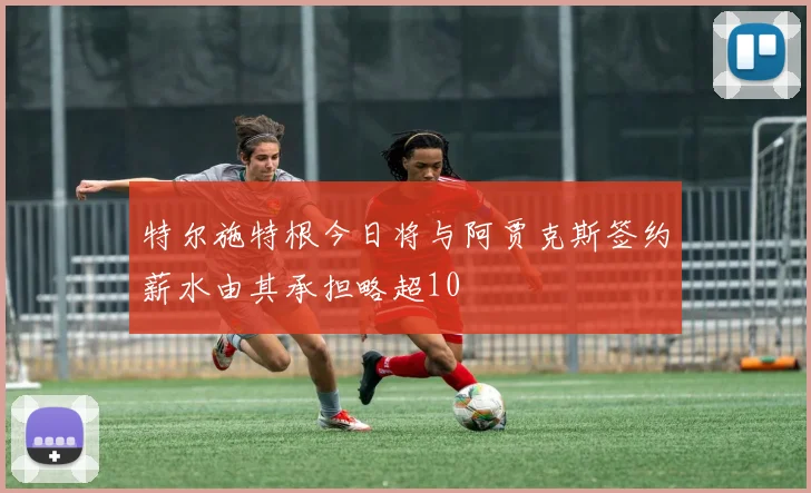 特尔施特根今日将与阿贾克斯签约薪水由其承担略超10